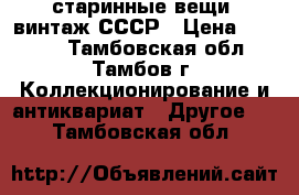 старинные вещи  винтаж СССР › Цена ­ 1 000 - Тамбовская обл., Тамбов г. Коллекционирование и антиквариат » Другое   . Тамбовская обл.